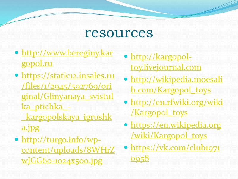 resources http://www.bereginy.kargopol.ru https://static12.insales.ru/files/1/2945/592769/original/Glinyanaya_svistulka_ptichka_-_kargopolskaya_igrushka.jpg http://turgo.info/wp-content/uploads/8WHrZwJGG6o-1024x500.jpg  http://kargopol-toy.livejournal.com http://wikipedia.moesalih.com/Kargopol_toys http://en.rfwiki.org/wiki/Kargopol_toys https://en.wikipedia.org/wiki/Kargopol_toys https://vk.com/club19710958